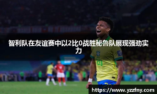 智利队在友谊赛中以2比0战胜秘鲁队展现强劲实力